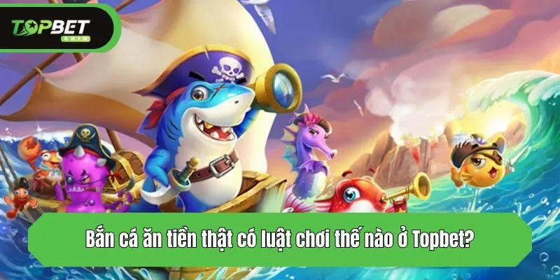 Bắn cá ăn tiền thật có luật chơi thế nào ở Topbet?